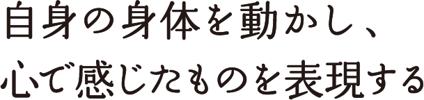 自身の身体を動かし、心で感じたものを表現する 