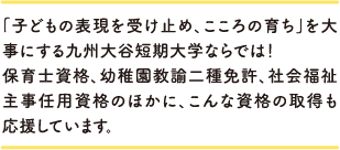 「子どもの表現を受け止め、こころの育ち」を大事にする九州大谷短期大学ならでは！保育士資格、幼稚園教諭二種免許、社会福祉主事任用資格のほかに、こんな資格の取得も応援しています。