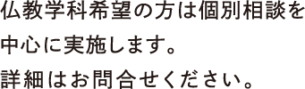 仏教学科希望の方は個別相談を中心に実施します。詳細はお問合せください。